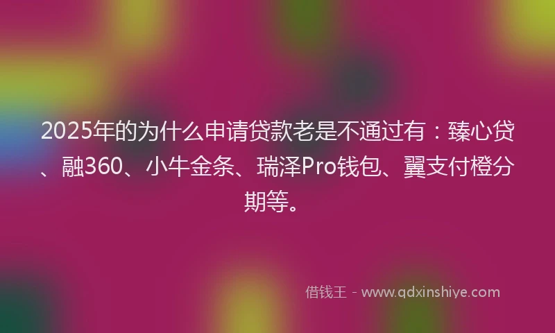 2025年的为什么申请贷款老是不通过有：臻心贷、融360、小牛金条、瑞泽Pro钱包、翼支付橙分期等。
