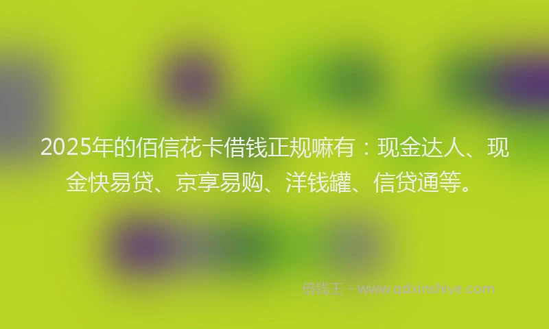 2025年的佰信花卡借钱正规嘛有：现金达人、现金快易贷、京享易购、洋钱罐、信贷通等。