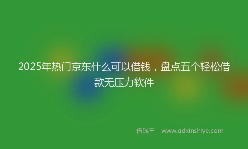 2025年热门京东什么可以借钱，盘点五个轻松借款无压力软件