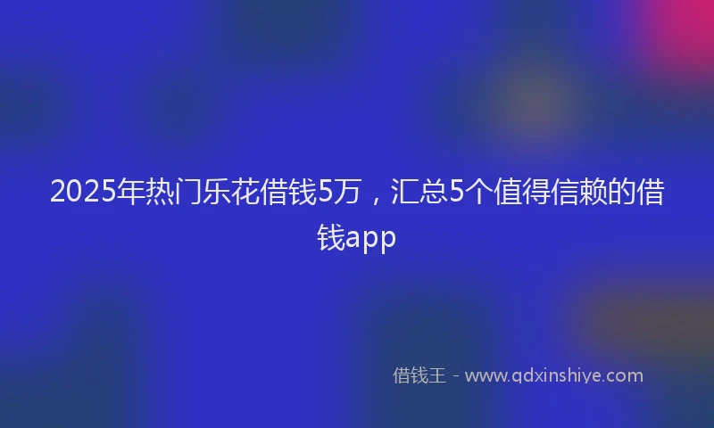 2025年热门乐花借钱5万，汇总5个值得信赖的借钱app