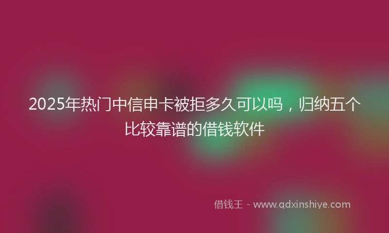 2025年热门中信申卡被拒多久可以吗，归纳五个比较靠谱的借钱软件
