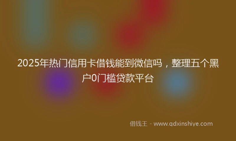 2025年热门信用卡借钱能到微信吗，整理五个黑户0门槛贷款平台