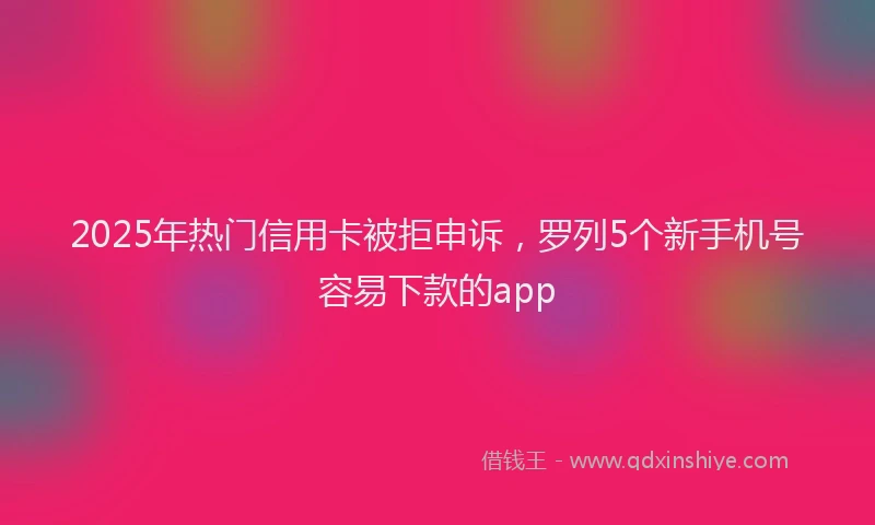 2025年热门信用卡被拒申诉，罗列5个新手机号容易下款的app