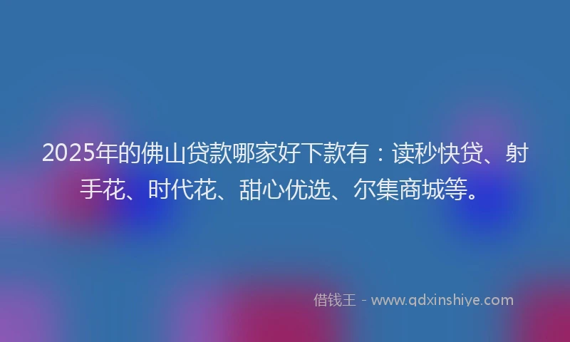 2025年的佛山贷款哪家好下款有：读秒快贷、射手花、时代花、甜心优选、尔集商城等。