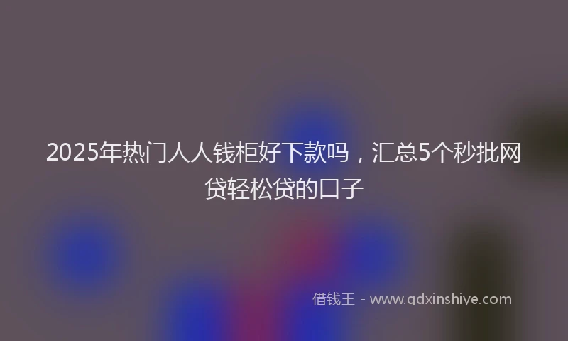 2025年热门人人钱柜好下款吗，汇总5个秒批网贷轻松贷的口子