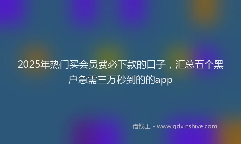 2025年热门买会员费必下款的口子，汇总五个黑户急需三万秒到的的app