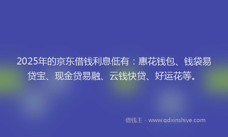 2025年的京东借钱利息低有：惠花钱包、钱袋易贷宝、现金贷易融、云钱快贷、好运花等。