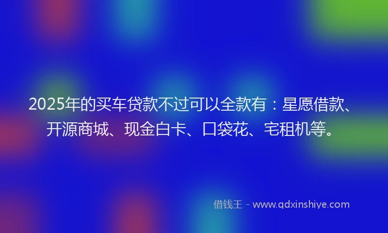 2025年的买车贷款不过可以全款有：星愿借款、开源商城、现金白卡、口袋花、宅租机等。