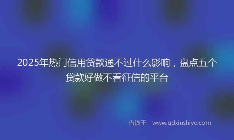 2025年热门信用贷款通不过什么影响，盘点五个贷款好做不看征信的平台