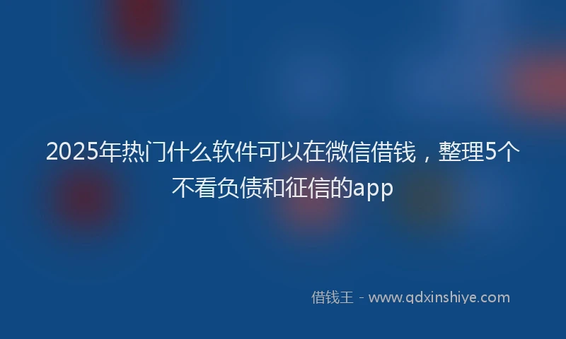 2025年热门什么软件可以在微信借钱，整理5个不看负债和征信的app