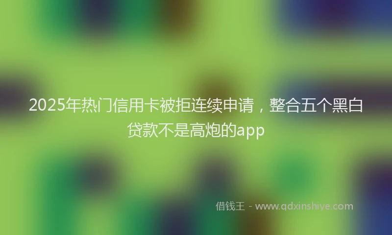 2025年热门信用卡被拒连续申请，整合五个黑白贷款不是高炮的app