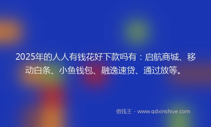 2025年的人人有钱花好下款吗有：启航商城、移动白条、小鱼钱包、融逸速贷、通过放等。