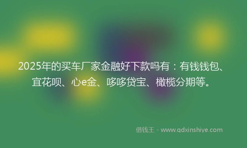 2025年的买车厂家金融好下款吗有：有钱钱包、宜花呗、心e金、哆哆贷宝、橄榄分期等。