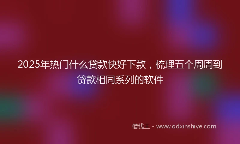 2025年热门什么贷款快好下款，梳理五个周周到贷款相同系列的软件