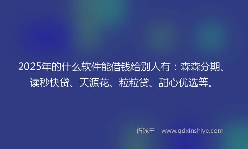 2025年的什么软件能借钱给别人有：森森分期、读秒快贷、天源花、粒粒贷、甜心优选等。