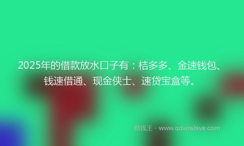 2025年的借款放水口子有：桔多多、金速钱包、钱速借通、现金侠士、速贷宝盒等。