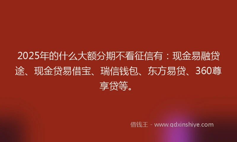 2025年的什么大额分期不看征信有：现金易融贷途、现金贷易借宝、瑞信钱包、东方易贷、360尊享贷等。