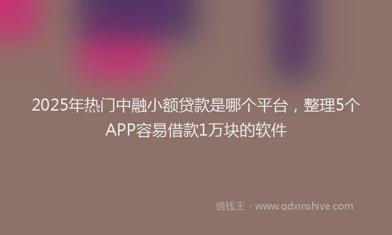 2025年热门中融小额贷款是哪个平台，整理5个APP容易借款1万块的软件