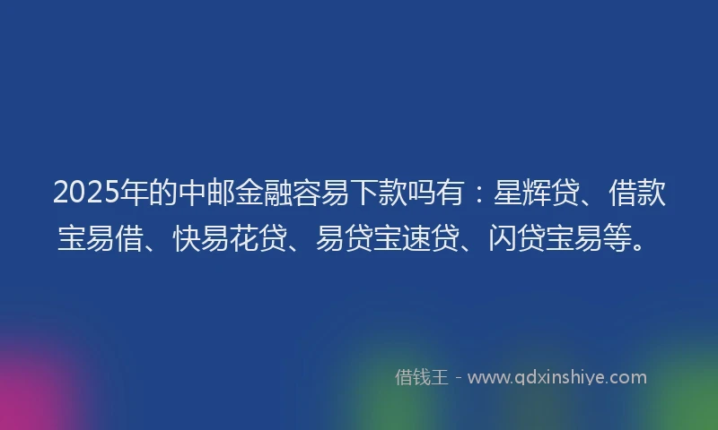 2025年的中邮金融容易下款吗有：星辉贷、借款宝易借、快易花贷、易贷宝速贷、闪贷宝易等。