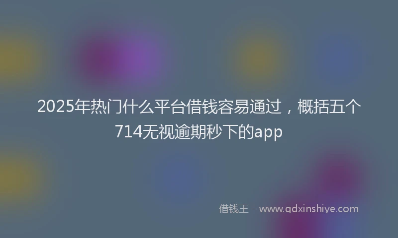 2025年热门什么平台借钱容易通过，概括五个714无视逾期秒下的app