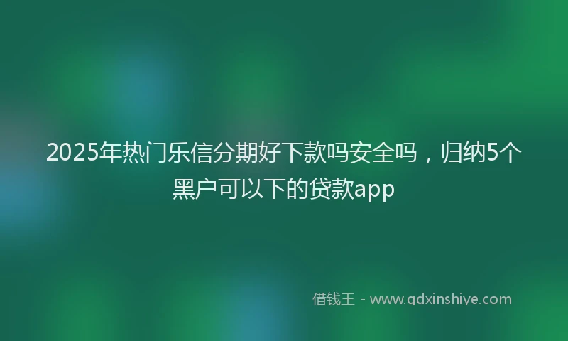 2025年热门乐信分期好下款吗安全吗，归纳5个黑户可以下的贷款app