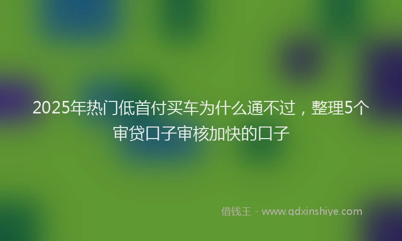 2025年热门低首付买车为什么通不过，整理5个审贷口子审核加快的口子