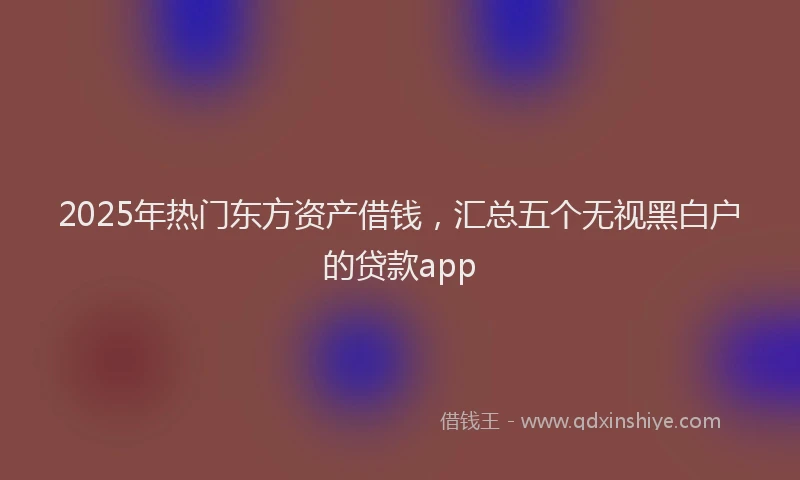 2025年热门东方资产借钱，汇总五个无视黑白户的贷款app
