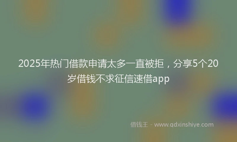2025年热门借款申请太多一直被拒，分享5个20岁借钱不求征信速借app