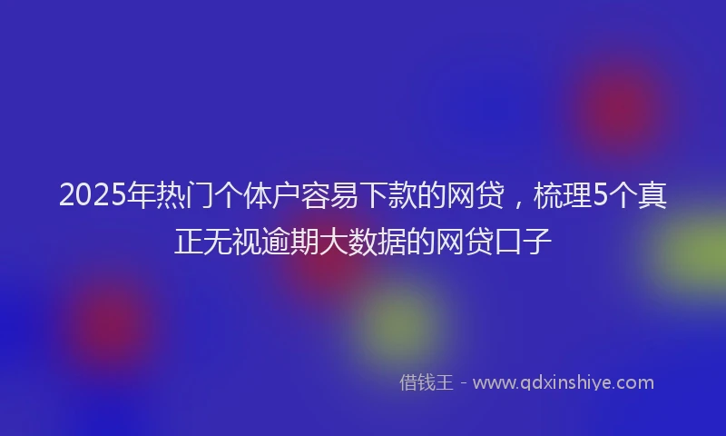 2025年热门个体户容易下款的网贷，梳理5个真正无视逾期大数据的网贷口子