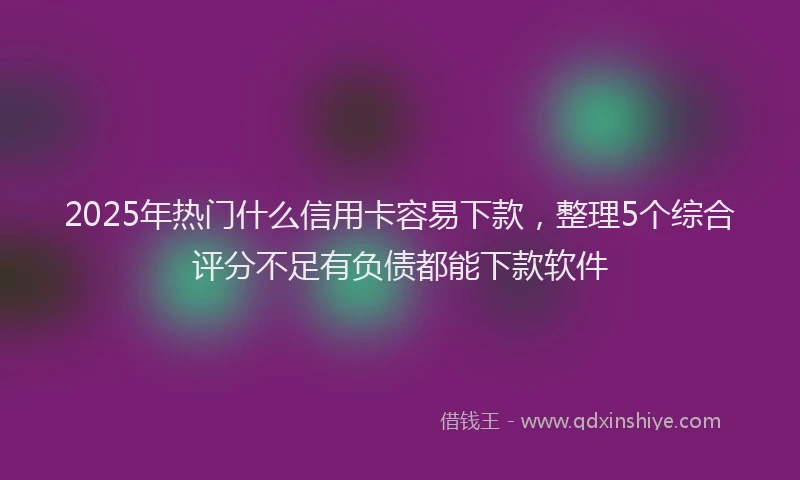 2025年热门什么信用卡容易下款，整理5个综合评分不足有负债都能下款软件
