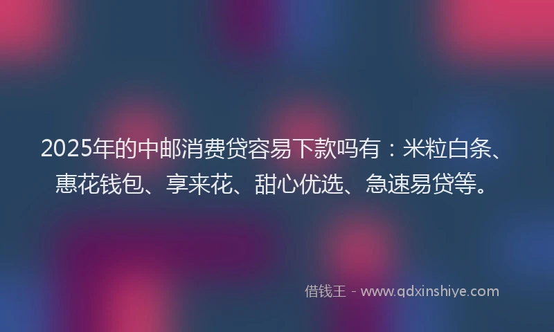 2025年的中邮消费贷容易下款吗有：米粒白条、惠花钱包、享来花、甜心优选、急速易贷等。