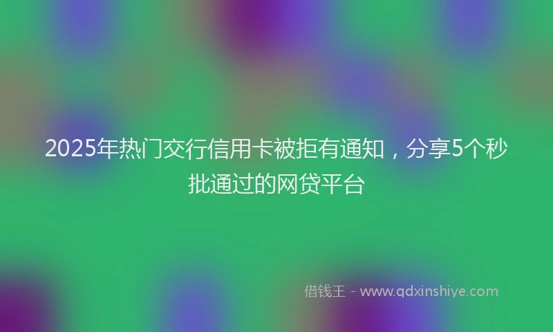 2025年热门交行信用卡被拒有通知，分享5个秒批通过的网贷平台