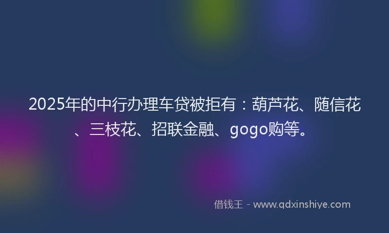 2025年的中行办理车贷被拒有：葫芦花、随信花、三枝花、招联金融、gogo购等。