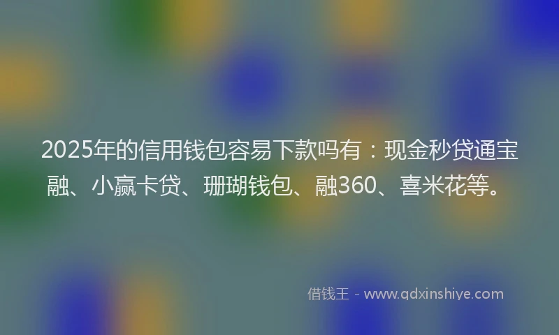 2025年的信用钱包容易下款吗有：现金秒贷通宝融、小赢卡贷、珊瑚钱包、融360、喜米花等。