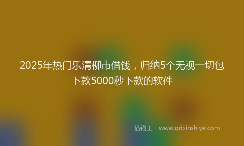 2025年热门乐清柳市借钱，归纳5个无视一切包下款5000秒下款的软件