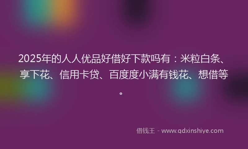 2025年的人人优品好借好下款吗有：米粒白条、享下花、信用卡贷、百度度小满有钱花、想借等。