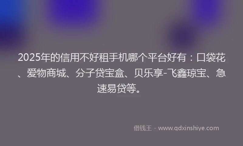 2025年的信用不好租手机哪个平台好有：口袋花、爱物商城、分子贷宝盒、贝乐享-飞鑫琼宝、急速易贷等。