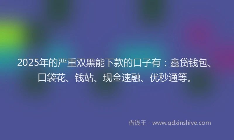 2025年的严重双黑能下款的口子有：鑫贷钱包、口袋花、钱站、现金速融、优秒通等。