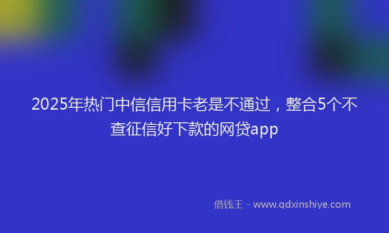 2025年热门中信信用卡老是不通过，整合5个不查征信好下款的网贷app
