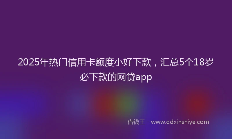 2025年热门信用卡额度小好下款，汇总5个18岁必下款的网贷app