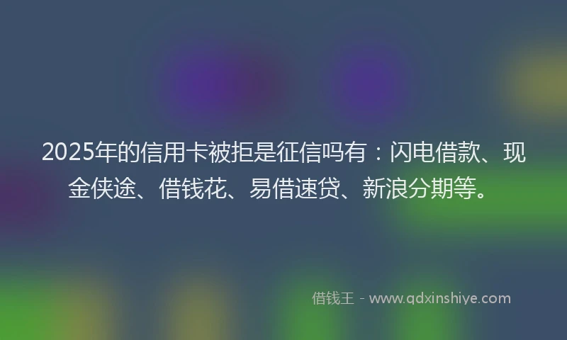 2025年的信用卡被拒是征信吗有：闪电借款、现金侠途、借钱花、易借速贷、新浪分期等。
