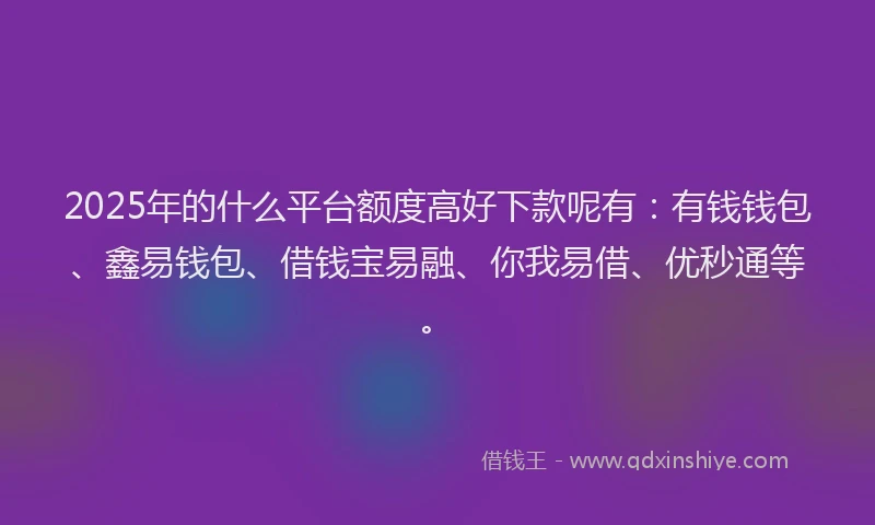 2025年的什么平台额度高好下款呢有：有钱钱包、鑫易钱包、借钱宝易融、你我易借、优秒通等。