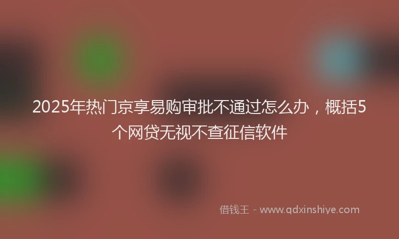 2025年热门京享易购审批不通过怎么办，概括5个网贷无视不查征信软件