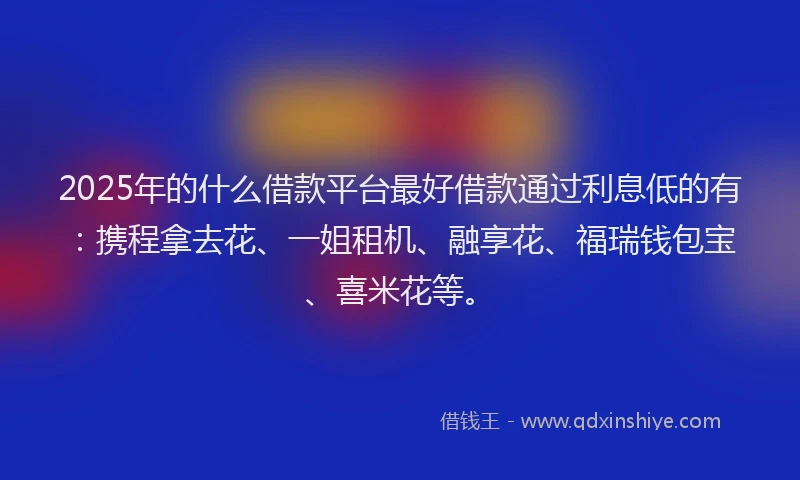 2025年的什么借款平台最好借款通过利息低的有：携程拿去花、一姐租机、融享花、福瑞钱包宝、喜米花等。