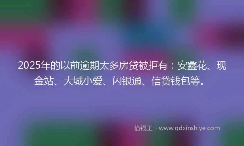 2025年的以前逾期太多房贷被拒有：安鑫花、现金站、大城小爱、闪银通、信贷钱包等。