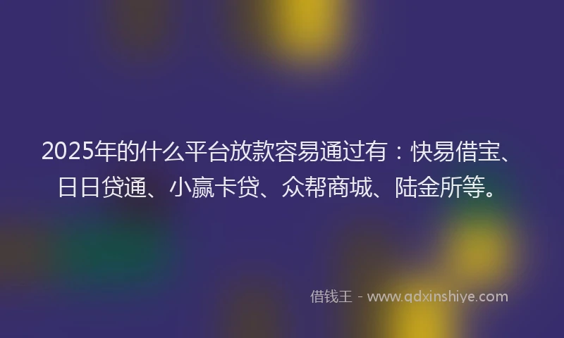 2025年的什么平台放款容易通过有：快易借宝、日日贷通、小赢卡贷、众帮商城、陆金所等。
