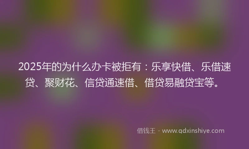 2025年的为什么办卡被拒有：乐享快借、乐借速贷、聚财花、信贷通速借、借贷易融贷宝等。