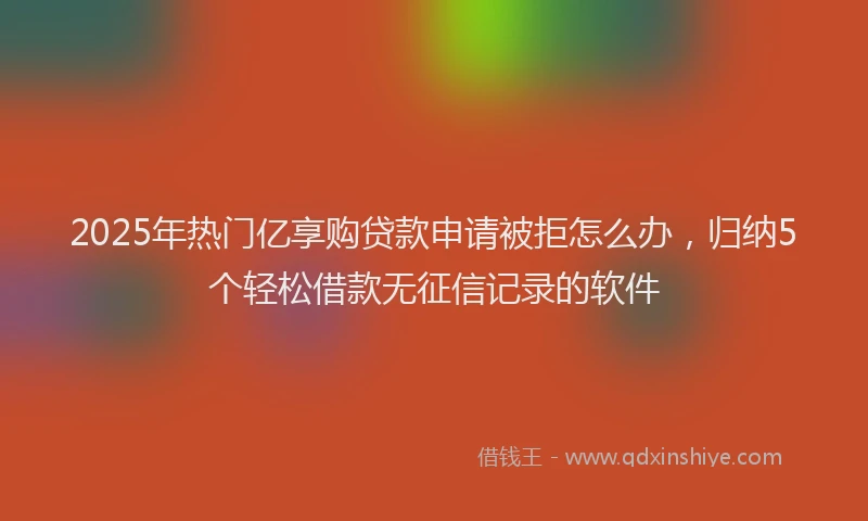 2025年热门亿享购贷款申请被拒怎么办，归纳5个轻松借款无征信记录的软件