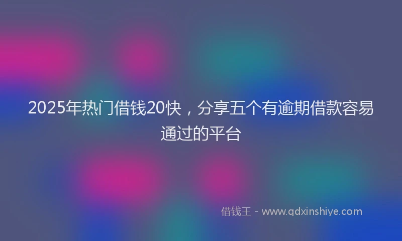 2025年热门借钱20快，分享五个有逾期借款容易通过的平台