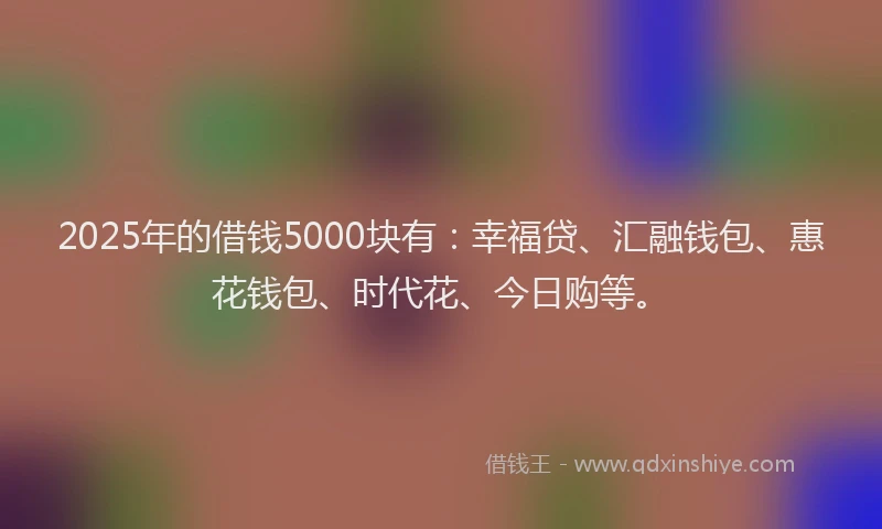 2025年的借钱5000块有：幸福贷、汇融钱包、惠花钱包、时代花、今日购等。